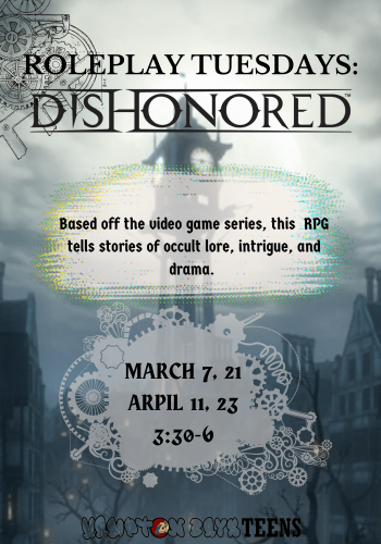Role Play Tuesdays Dishonored. Based on the video game series, this rp tells stories of occult lore, intrigue, and drama. March 7. 21, and April 11,23 3:30-6