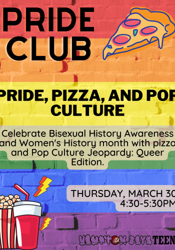 Pride Club: Pride, Pizza, and Pop Culture. Celebrate Bisexual History Awareness and Women's History Month with Pizza and Pop Culture Jeopardy: Queer edition Thursday March 30 4:30-5:30