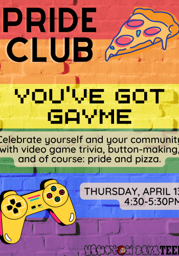 Pride Club You've Got Gayme Celebrate yourself and your community with video game trivia button making and of course: pride and pizza Thursday April 13 4:30-5:30PM